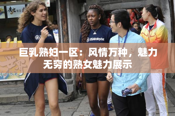 巨乳熟妇一区：风情万种，魅力无穷的熟女魅力展示