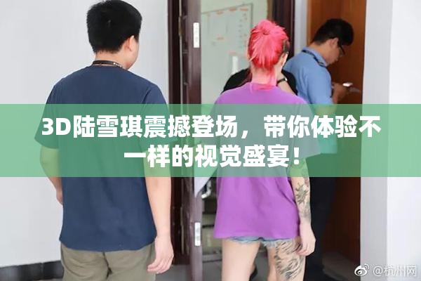 3D陆雪琪震撼登场，带你体验不一样的视觉盛宴！