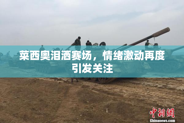 菜西奥泪洒赛场，情绪激动再度引发关注