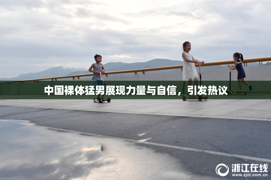 中国裸体猛男展现力量与自信，引发热议