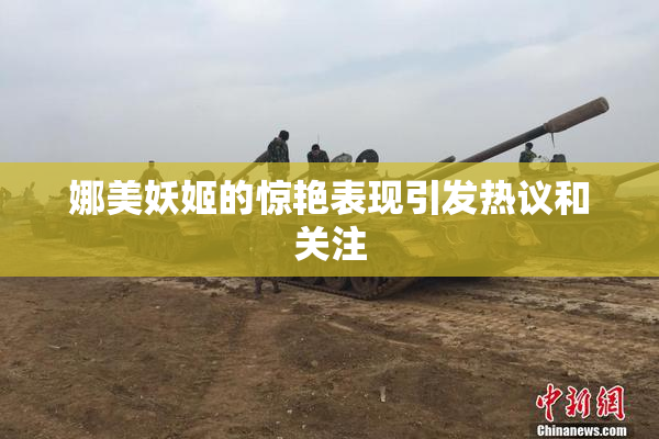 娜美妖姬的惊艳表现引发热议和关注