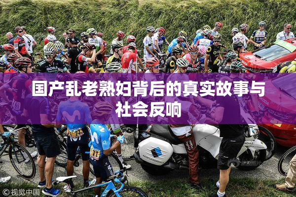 国产乱老熟妇背后的真实故事与社会反响