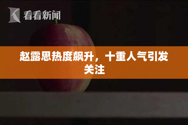 赵露思热度飙升，十重人气引发关注