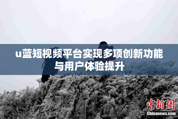 u蓝短视频平台实现多项创新功能与用户体验提升