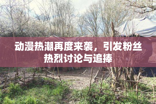 动漫热潮再度来袭，引发粉丝热烈讨论与追捧