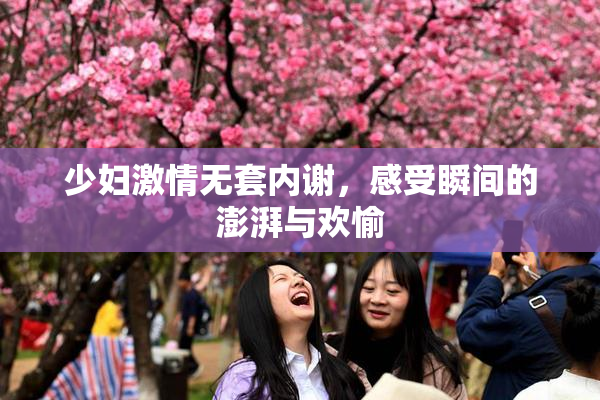 少妇激情无套内谢，感受瞬间的澎湃与欢愉