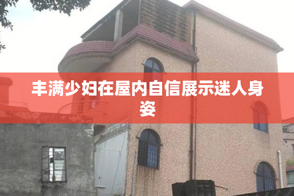 丰满少妇在屋内自信展示迷人身姿