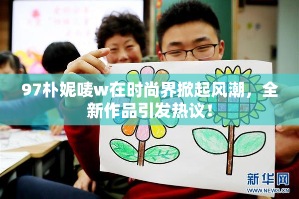 97朴妮唛w在时尚界掀起风潮，全新作品引发热议！