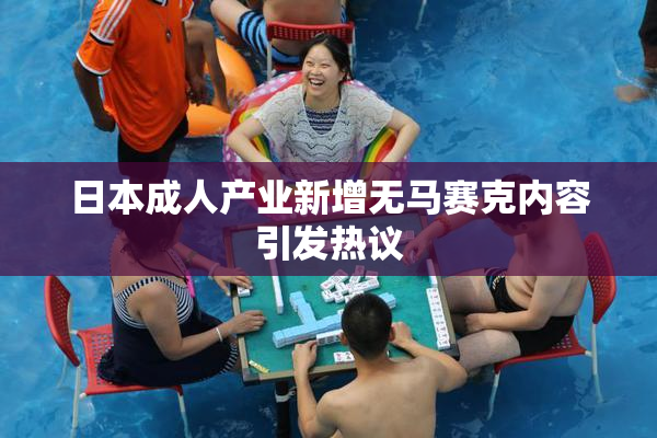 日本成人产业新增无马赛克内容引发热议