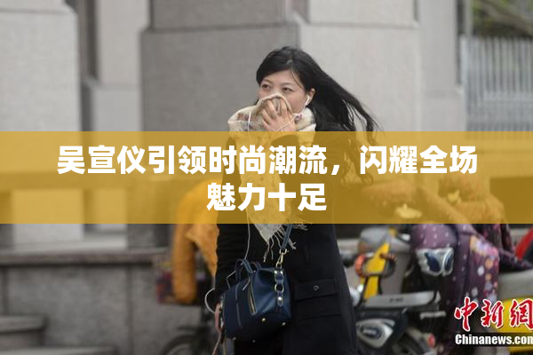 吴宣仪引领时尚潮流，闪耀全场魅力十足