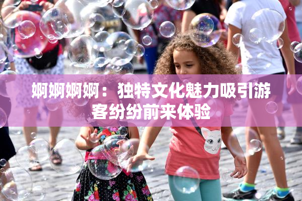 婀婀婀婀：独特文化魅力吸引游客纷纷前来体验