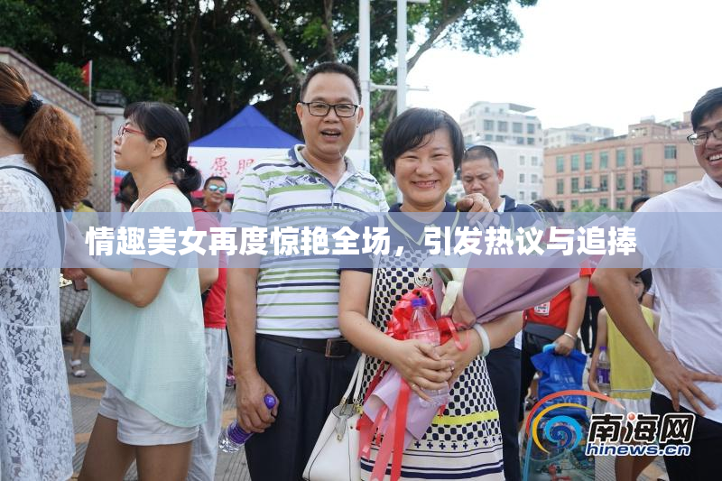 情趣美女再度惊艳全场，引发热议与追捧