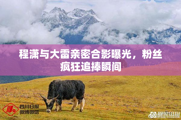程潇与大雷亲密合影曝光，粉丝疯狂追捧瞬间
