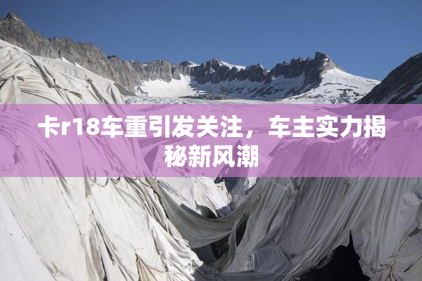 卡r18车重引发关注，车主实力揭秘新风潮