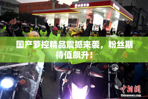国产萝控精品震撼来袭，粉丝期待值飙升！
