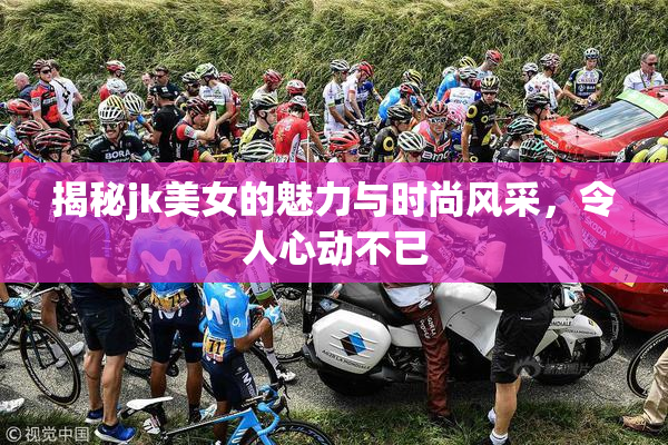 揭秘jk美女的魅力与时尚风采，令人心动不已