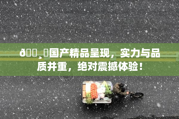 🌸‌国产精品呈现，实力与品质并重，绝对震撼体验！
