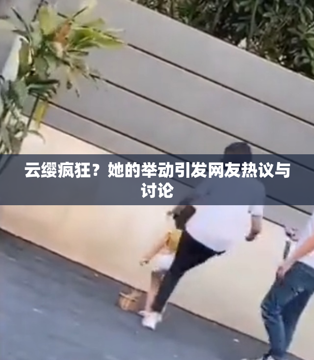 云缨疯狂？她的举动引发网友热议与讨论