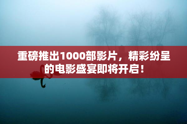 重磅推出1000部影片，精彩纷呈的电影盛宴即将开启！