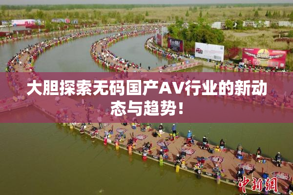 大胆探索无码国产AV行业的新动态与趋势！