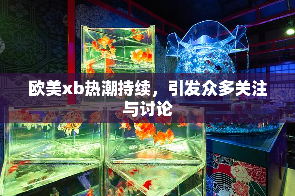 欧美xb热潮持续，引发众多关注与讨论