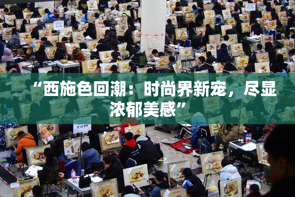 “西施色回潮：时尚界新宠，尽显浓郁美感”