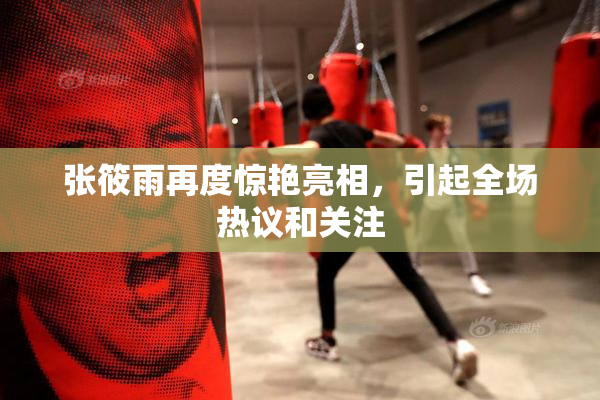 张筱雨再度惊艳亮相，引起全场热议和关注