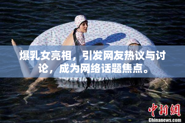 爆乳女亮相，引发网友热议与讨论，成为网络话题焦点。