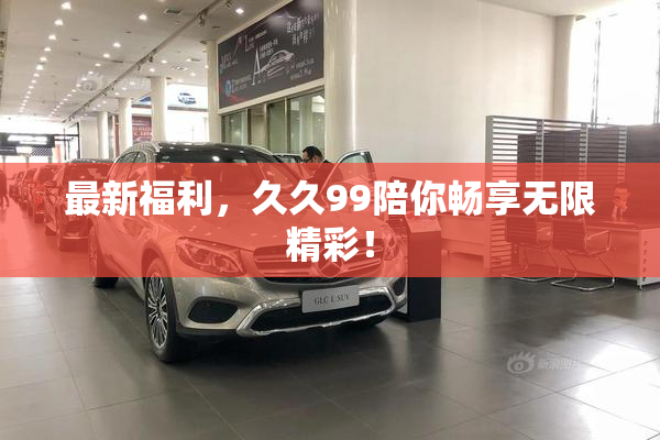 最新福利，久久99陪你畅享无限精彩！