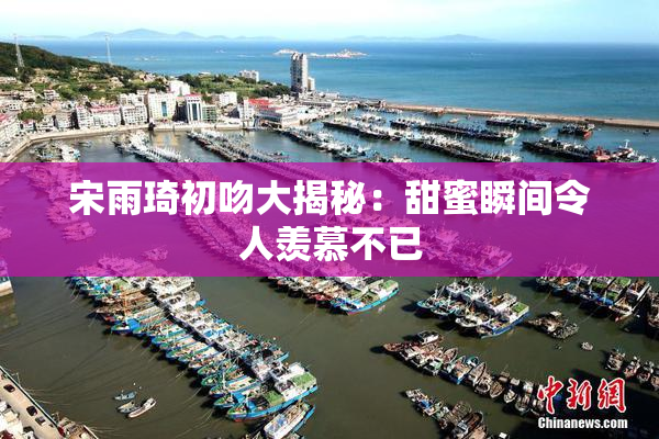 宋雨琦初吻大揭秘：甜蜜瞬间令人羡慕不已