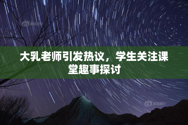 大乳老师引发热议，学生关注课堂趣事探讨