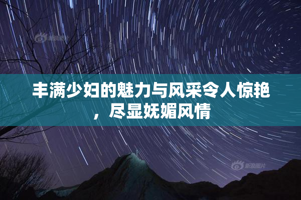 丰满少妇的魅力与风采令人惊艳，尽显妩媚风情