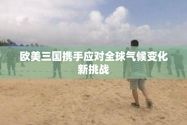 欧美三国携手应对全球气候变化新挑战