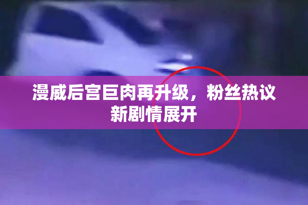 漫威后宫巨肉再升级，粉丝热议新剧情展开