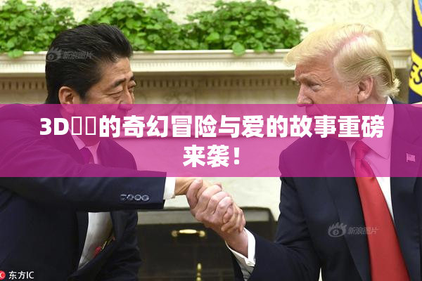 3D姉弚的奇幻冒险与爱的故事重磅来袭！