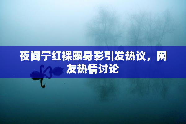 夜间宁红裸露身影引发热议，网友热情讨论