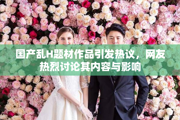 国产乱H题材作品引发热议，网友热烈讨论其内容与影响