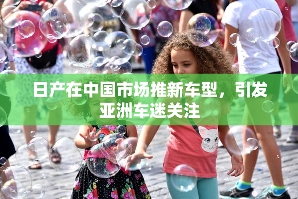 日产在中国市场推新车型，引发亚洲车迷关注
