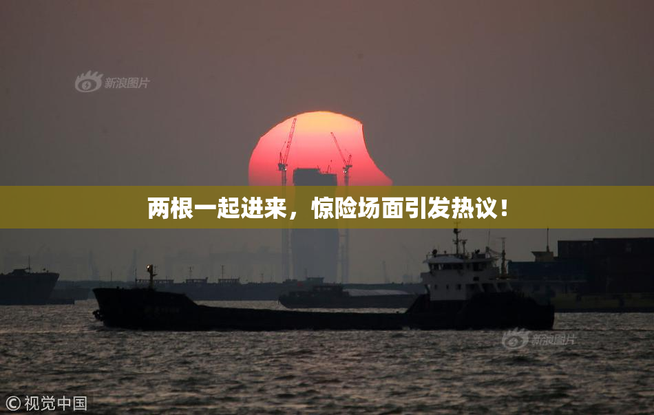 两根一起进来，惊险场面引发热议！