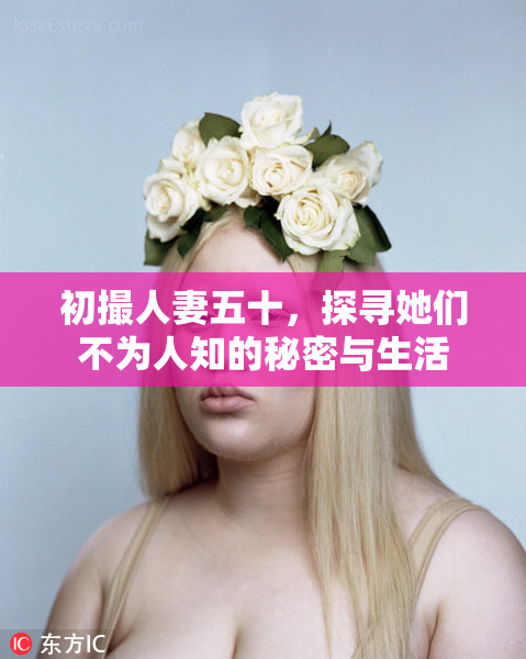 初撮人妻五十，探寻她们不为人知的秘密与生活