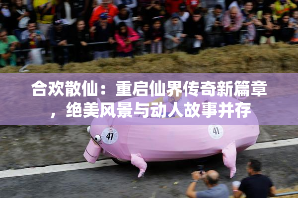 合欢散仙：重启仙界传奇新篇章，绝美风景与动人故事并存