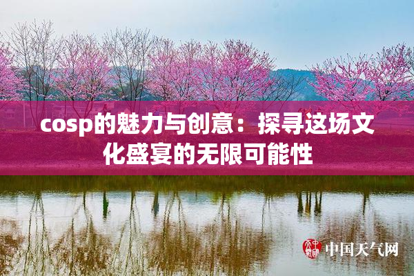 cosp的魅力与创意：探寻这场文化盛宴的无限可能性
