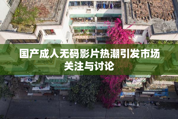 国产成人无码影片热潮引发市场关注与讨论