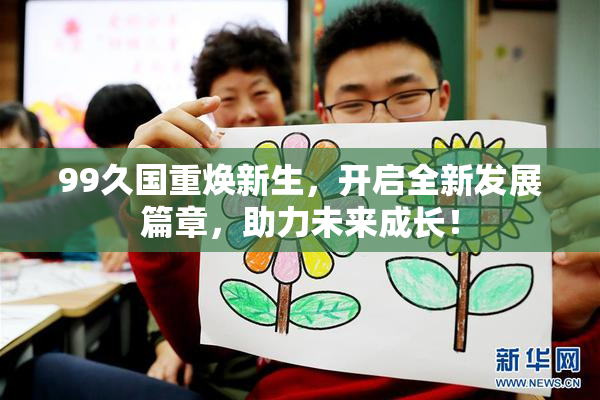 99久国重焕新生，开启全新发展篇章，助力未来成长！
