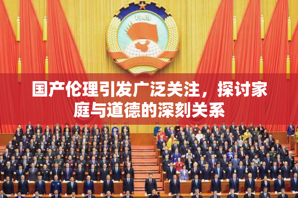 国产伦理引发广泛关注，探讨家庭与道德的深刻关系