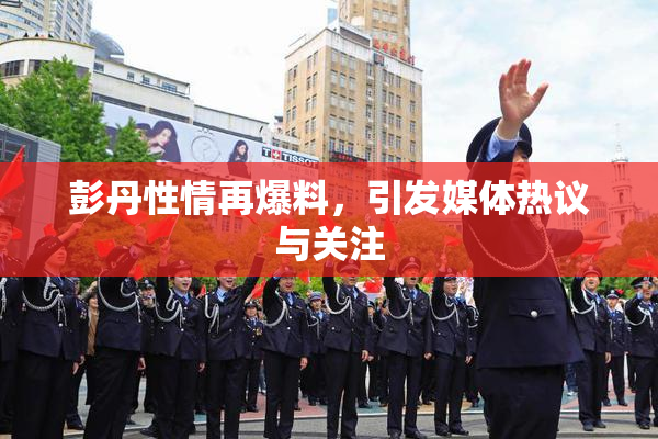彭丹性情再爆料，引发媒体热议与关注