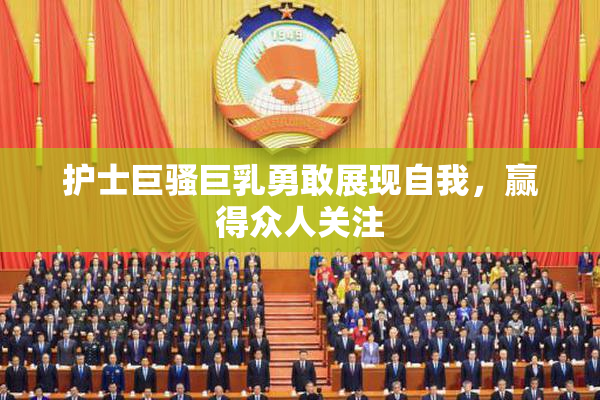 护士巨骚巨乳勇敢展现自我，赢得众人关注