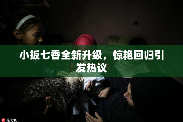 小扳七香全新升级，惊艳回归引发热议