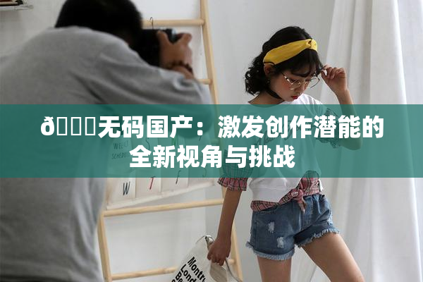 🔞无码国产：激发创作潜能的全新视角与挑战