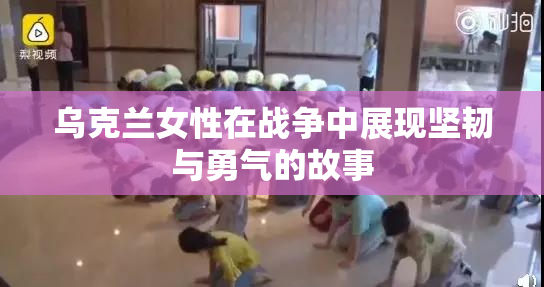乌克兰女性在战争中展现坚韧与勇气的故事